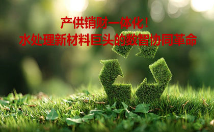 产供销财一体化！水处理新材料巨头的数智协同革命